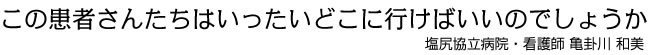 この患者さんたちはいったいどこに行けばいいのでしょうか 塩尻協立病院・看護師 亀卦川　和美