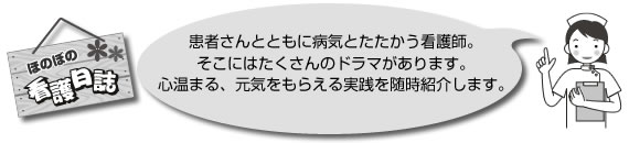 ほのぼの 看護日誌 患者さんとともに病気とたたかう看護師。そこにはたくさんのドラマがあります。心温まる、元気をもらえる実践を随時紹介します。