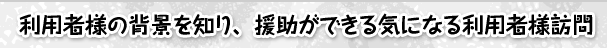 利用者様の背景を知り、援助ができる気になる利用者様訪問