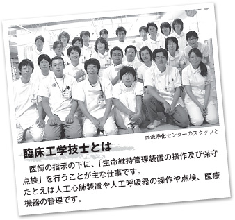 臨床工学技士とは　医師の指示の下に、「生命維持管理装置の操作及び保守点検」を行うことが主な仕事です。たとえば人工心肺装置や人工呼吸器の操作や点検、医療機器の管理です。（血液浄化センターのスタッフと）