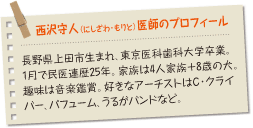 
西沢守人（ にしざわ・もりと）医師のプロフィール：長野県上田市生まれ、東京医科歯科大学卒業。1月で民医連歴25年。家族は4人家族＋8歳の犬。趣味は音楽鑑賞。好きなアーチストはC・クライバー、パフューム、うるがバンドなど。
