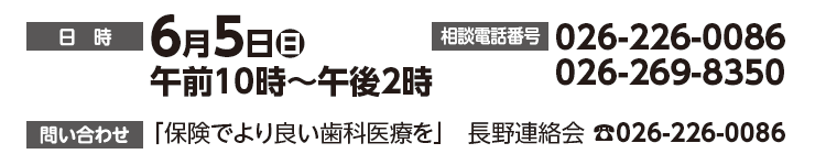 日時：６月５日（日）午前10時～午後２時　相談電話番号：026-226-0086,026-269-8350 問い合わせ：「保険でより良い歯科医療を」長野連絡会☎026-226-0086