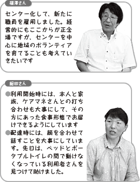 福澤さん：センター化して、新たに職員を雇用しました。経営的にもここからが正念場ですが、センターを中心に地域のボランティアを育てることも考えていきたいです。細田さん：● 利用開始時には、本人と家族、ケアマネさんとの打ち合わせも大事にして、その方にあった食事形態でお届けできるようにしています● 配達時には、顔を合わせて話すことを大事にしています。先日は、ベッドとポータブルトイレの間で動けなくなっている利用者さんを見つけて助けました。