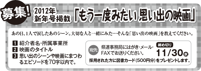  募集！ 2012年新年号掲載「もう一度みたい 思い出の映画」 あの日、１人で涙したあのシーン。大切な人と一緒にみた...そんな「思い出の映画」を教えてください。 1 紹介者名・所属事業所 2 映画のタイトル 3 思い出のシーンや映画にまつわるエピソードを70字以内で。 宛先:県連事務局にはがき・メール・FAXでお送りください。 採用された方に図書カード（500円分）をプレゼントします。 締め切り11/30水