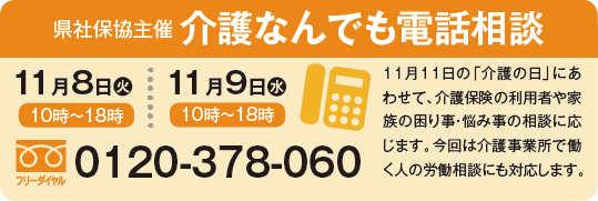 
県社保協主催 介護なんでも電話相談
11月8日火：10時～18時
11月9日水：10時～18時
11月11日の「介護の日」にあわせて、介護保険の利用者や家族の困り事・悩み事の相談に応じます。今回は介護事業所で働く人の労働相談にも対応します。
フリーダイヤル：0120-378-060
