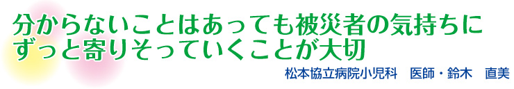 分からないことはあっても 被災者の気持ちに ずっと寄りそって いくことが大切　松本協立病院小児科　医師・鈴木　直美