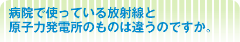 病院で使っている放射線と 原子力発電所のものは違うのですか。