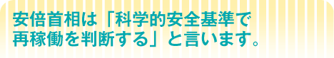 安倍首相は「科学的安全基準で 再稼働を判断する」と言います。