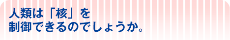 人類は「核」を 制御できるのでしょうか。