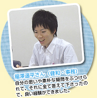 福澤遥平さん（健和・事務）自分の思いや素朴な疑問をぶつけられて、それに全て答えて下さったので、良い経験ができました。　