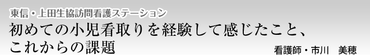 東信・上田生協訪問看護ステーション　初めての小児看取りを経験して感じたこと、これからの課題　看護師・市川　美穂