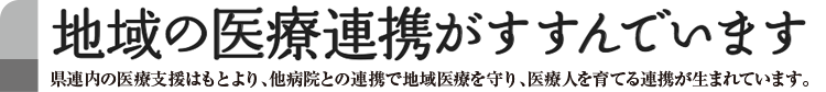 地域の医療連携がすすんでいます　県連内の医療支援はもとより、他病院との連携で地域医療を守り、医療人を育てる連携が生まれています。