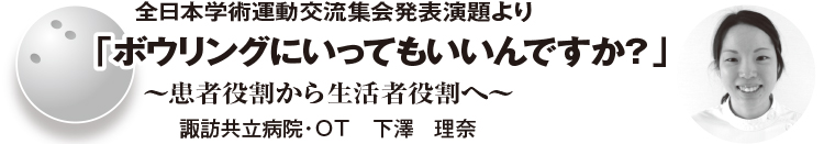 全日本学術運動交流集会発表演題より「ボウリングにいってもいいんですか？」～患者役割から生活者役割へ～ 　諏訪共立病院・ＯＴ　下澤　理奈