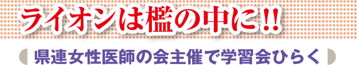 ライオンは檻の中に!! 県連女性医師の会主催で学習会ひらく