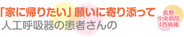 人工呼吸器の患者さんの「家に帰りたい」願いに寄り添って　長野中央病院４西病棟